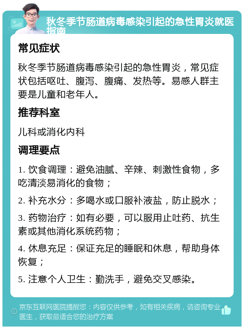 秋冬季节肠道病毒感染引起的急性胃炎就医指南 常见症状 秋冬季节肠道病毒感染引起的急性胃炎，常见症状包括呕吐、腹泻、腹痛、发热等。易感人群主要是儿童和老年人。 推荐科室 儿科或消化内科 调理要点 1. 饮食调理：避免油腻、辛辣、刺激性食物，多吃清淡易消化的食物； 2. 补充水分：多喝水或口服补液盐，防止脱水； 3. 药物治疗：如有必要，可以服用止吐药、抗生素或其他消化系统药物； 4. 休息充足：保证充足的睡眠和休息，帮助身体恢复； 5. 注意个人卫生：勤洗手，避免交叉感染。