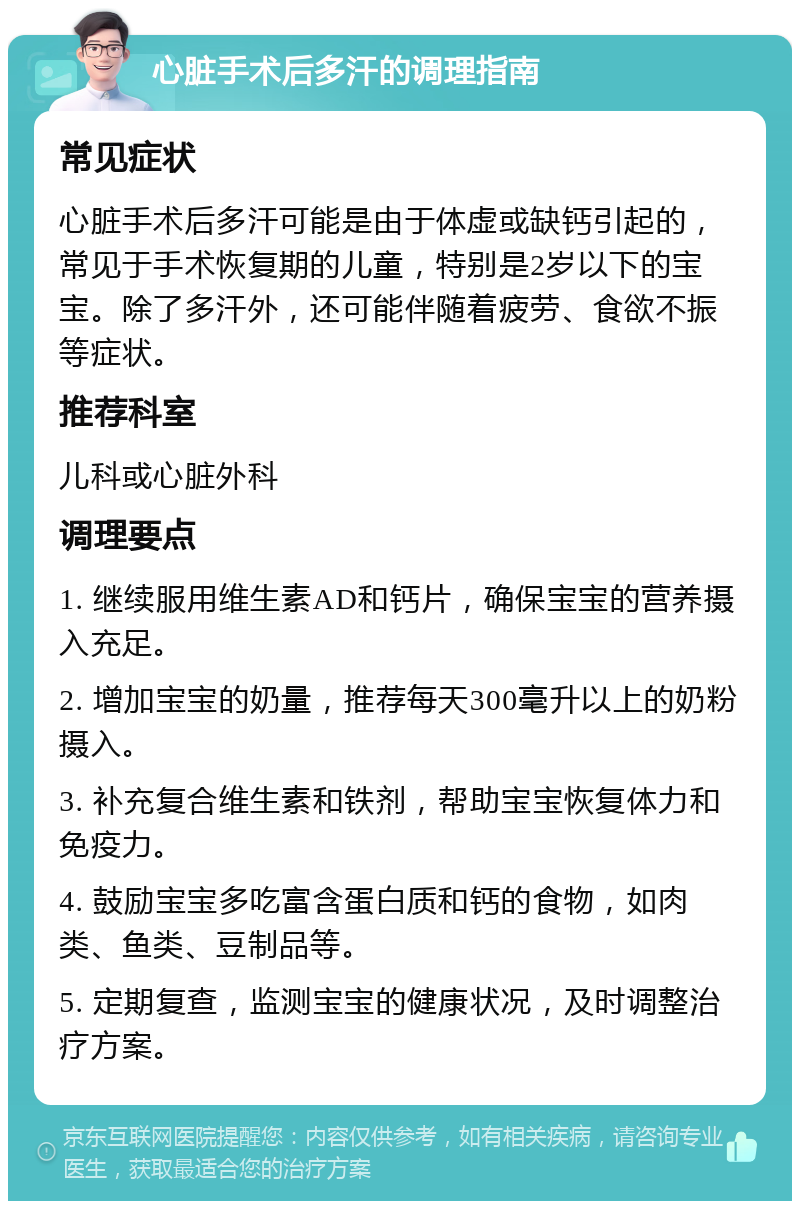 心脏手术后多汗的调理指南 常见症状 心脏手术后多汗可能是由于体虚或缺钙引起的，常见于手术恢复期的儿童，特别是2岁以下的宝宝。除了多汗外，还可能伴随着疲劳、食欲不振等症状。 推荐科室 儿科或心脏外科 调理要点 1. 继续服用维生素AD和钙片，确保宝宝的营养摄入充足。 2. 增加宝宝的奶量，推荐每天300毫升以上的奶粉摄入。 3. 补充复合维生素和铁剂，帮助宝宝恢复体力和免疫力。 4. 鼓励宝宝多吃富含蛋白质和钙的食物，如肉类、鱼类、豆制品等。 5. 定期复查，监测宝宝的健康状况，及时调整治疗方案。