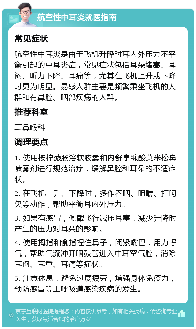 航空性中耳炎就医指南 常见症状 航空性中耳炎是由于飞机升降时耳内外压力不平衡引起的中耳炎症，常见症状包括耳朵堵塞、耳闷、听力下降、耳痛等，尤其在飞机上升或下降时更为明显。易感人群主要是频繁乘坐飞机的人群和有鼻腔、咽部疾病的人群。 推荐科室 耳鼻喉科 调理要点 1. 使用桉柠蒎肠溶软胶囊和内舒拿糠酸莫米松鼻喷雾剂进行规范治疗，缓解鼻腔和耳朵的不适症状。 2. 在飞机上升、下降时，多作吞咽、咀嚼、打呵欠等动作，帮助平衡耳内外压力。 3. 如果有感冒，佩戴飞行减压耳塞，减少升降时产生的压力对耳朵的影响。 4. 使用拇指和食指捏住鼻子，闭紧嘴巴，用力呼气，帮助气流冲开咽鼓管进入中耳空气腔，消除耳闷、耳重、耳痛等症状。 5. 注意休息，避免过度疲劳，增强身体免疫力，预防感冒等上呼吸道感染疾病的发生。