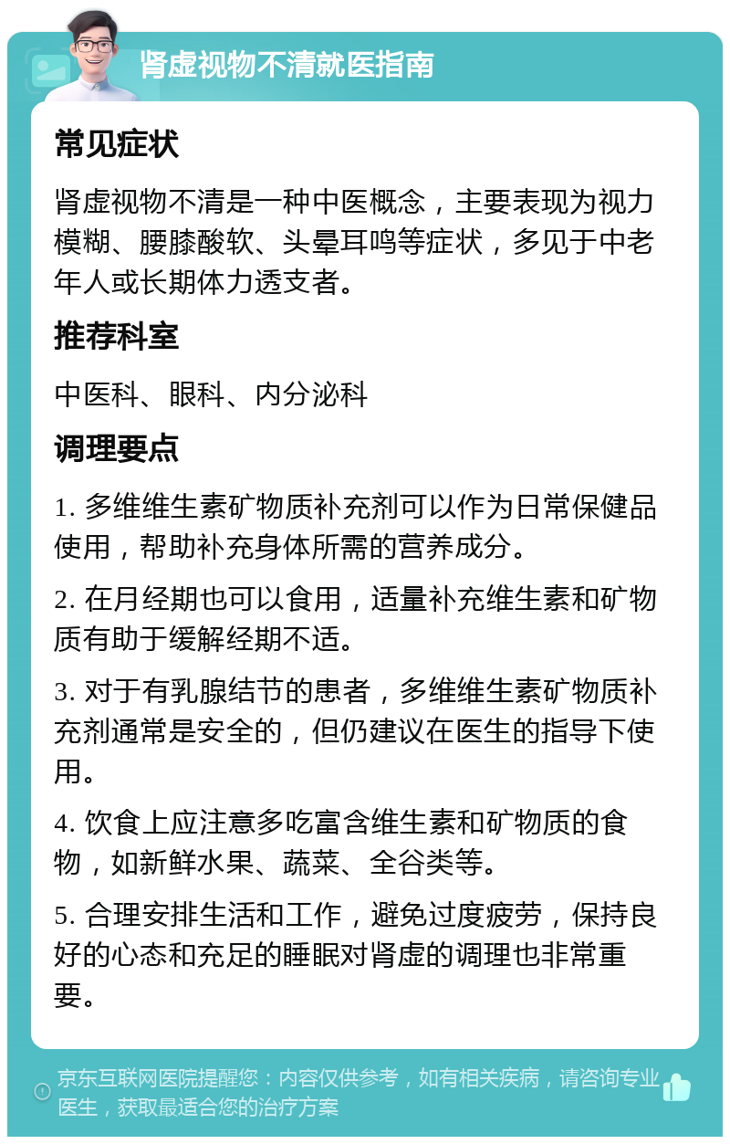 肾虚视物不清就医指南 常见症状 肾虚视物不清是一种中医概念，主要表现为视力模糊、腰膝酸软、头晕耳鸣等症状，多见于中老年人或长期体力透支者。 推荐科室 中医科、眼科、内分泌科 调理要点 1. 多维维生素矿物质补充剂可以作为日常保健品使用，帮助补充身体所需的营养成分。 2. 在月经期也可以食用，适量补充维生素和矿物质有助于缓解经期不适。 3. 对于有乳腺结节的患者，多维维生素矿物质补充剂通常是安全的，但仍建议在医生的指导下使用。 4. 饮食上应注意多吃富含维生素和矿物质的食物，如新鲜水果、蔬菜、全谷类等。 5. 合理安排生活和工作，避免过度疲劳，保持良好的心态和充足的睡眠对肾虚的调理也非常重要。