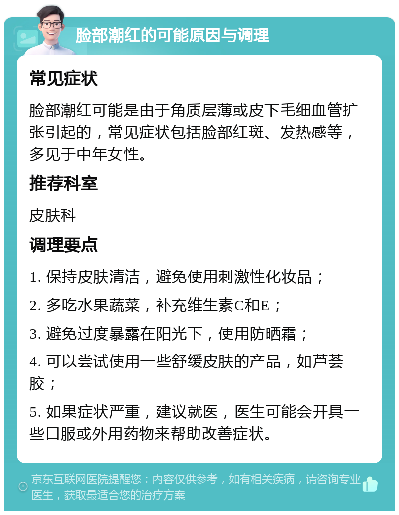 脸部潮红的可能原因与调理 常见症状 脸部潮红可能是由于角质层薄或皮下毛细血管扩张引起的，常见症状包括脸部红斑、发热感等，多见于中年女性。 推荐科室 皮肤科 调理要点 1. 保持皮肤清洁，避免使用刺激性化妆品； 2. 多吃水果蔬菜，补充维生素C和E； 3. 避免过度暴露在阳光下，使用防晒霜； 4. 可以尝试使用一些舒缓皮肤的产品，如芦荟胶； 5. 如果症状严重，建议就医，医生可能会开具一些口服或外用药物来帮助改善症状。