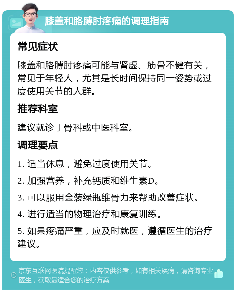 膝盖和胳膊肘疼痛的调理指南 常见症状 膝盖和胳膊肘疼痛可能与肾虚、筋骨不健有关，常见于年轻人，尤其是长时间保持同一姿势或过度使用关节的人群。 推荐科室 建议就诊于骨科或中医科室。 调理要点 1. 适当休息，避免过度使用关节。 2. 加强营养，补充钙质和维生素D。 3. 可以服用金装绿瓶维骨力来帮助改善症状。 4. 进行适当的物理治疗和康复训练。 5. 如果疼痛严重，应及时就医，遵循医生的治疗建议。