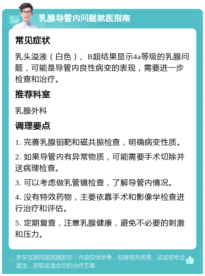 乳腺导管内问题就医指南 常见症状 乳头溢液（白色）、B超结果显示4a等级的乳腺问题，可能是导管内良性病变的表现，需要进一步检查和治疗。 推荐科室 乳腺外科 调理要点 1. 完善乳腺钼靶和磁共振检查，明确病变性质。 2. 如果导管内有异常物质，可能需要手术切除并送病理检查。 3. 可以考虑做乳管镜检查，了解导管内情况。 4. 没有特效药物，主要依靠手术和影像学检查进行治疗和评估。 5. 定期复查，注意乳腺健康，避免不必要的刺激和压力。