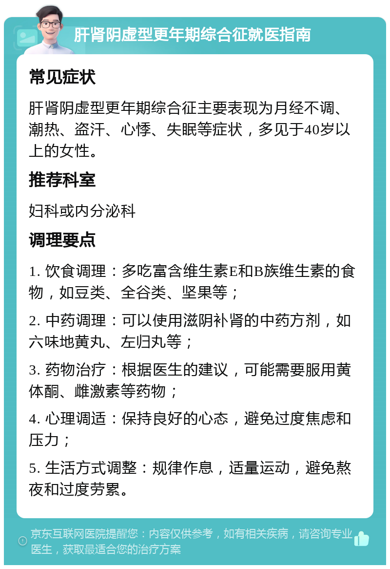 肝肾阴虚型更年期综合征就医指南 常见症状 肝肾阴虚型更年期综合征主要表现为月经不调、潮热、盗汗、心悸、失眠等症状，多见于40岁以上的女性。 推荐科室 妇科或内分泌科 调理要点 1. 饮食调理：多吃富含维生素E和B族维生素的食物，如豆类、全谷类、坚果等； 2. 中药调理：可以使用滋阴补肾的中药方剂，如六味地黄丸、左归丸等； 3. 药物治疗：根据医生的建议，可能需要服用黄体酮、雌激素等药物； 4. 心理调适：保持良好的心态，避免过度焦虑和压力； 5. 生活方式调整：规律作息，适量运动，避免熬夜和过度劳累。