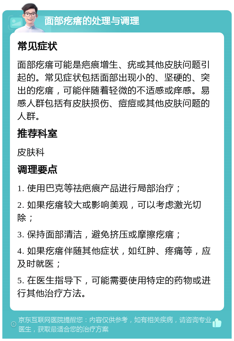 面部疙瘩的处理与调理 常见症状 面部疙瘩可能是疤痕增生、疣或其他皮肤问题引起的。常见症状包括面部出现小的、坚硬的、突出的疙瘩，可能伴随着轻微的不适感或痒感。易感人群包括有皮肤损伤、痘痘或其他皮肤问题的人群。 推荐科室 皮肤科 调理要点 1. 使用巴克等祛疤痕产品进行局部治疗； 2. 如果疙瘩较大或影响美观，可以考虑激光切除； 3. 保持面部清洁，避免挤压或摩擦疙瘩； 4. 如果疙瘩伴随其他症状，如红肿、疼痛等，应及时就医； 5. 在医生指导下，可能需要使用特定的药物或进行其他治疗方法。