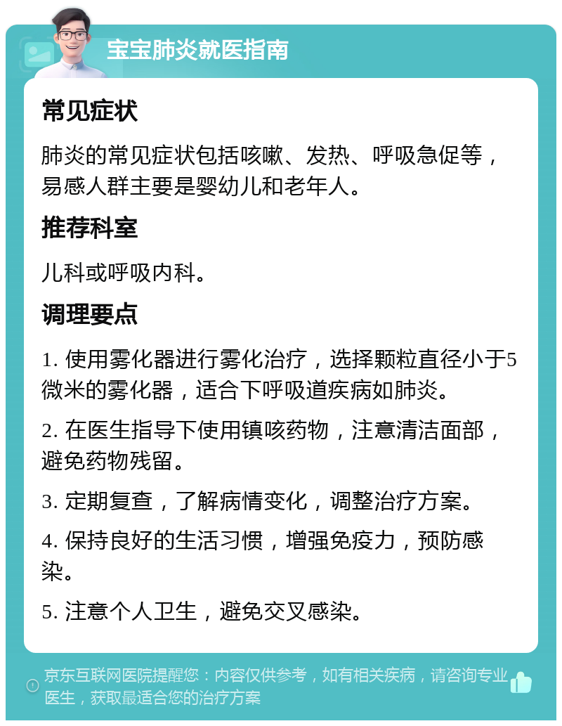 宝宝肺炎就医指南 常见症状 肺炎的常见症状包括咳嗽、发热、呼吸急促等，易感人群主要是婴幼儿和老年人。 推荐科室 儿科或呼吸内科。 调理要点 1. 使用雾化器进行雾化治疗，选择颗粒直径小于5微米的雾化器，适合下呼吸道疾病如肺炎。 2. 在医生指导下使用镇咳药物，注意清洁面部，避免药物残留。 3. 定期复查，了解病情变化，调整治疗方案。 4. 保持良好的生活习惯，增强免疫力，预防感染。 5. 注意个人卫生，避免交叉感染。