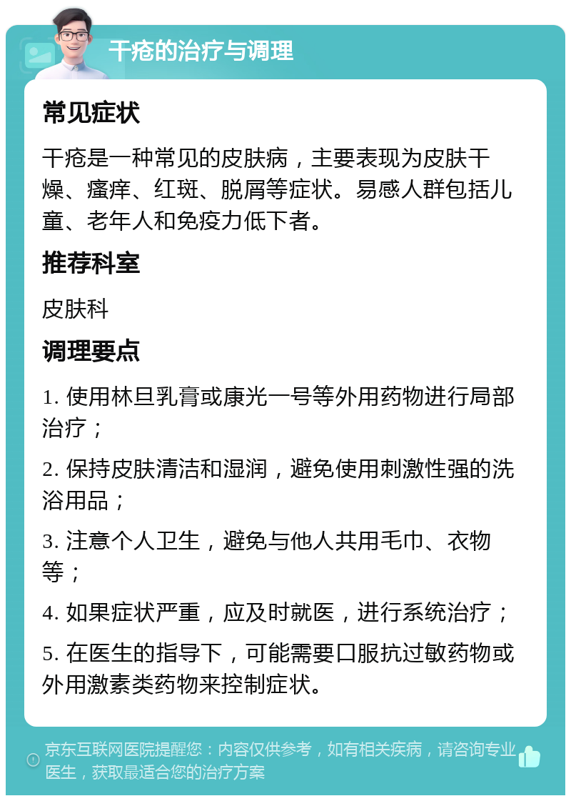 干疮的治疗与调理 常见症状 干疮是一种常见的皮肤病，主要表现为皮肤干燥、瘙痒、红斑、脱屑等症状。易感人群包括儿童、老年人和免疫力低下者。 推荐科室 皮肤科 调理要点 1. 使用林旦乳膏或康光一号等外用药物进行局部治疗； 2. 保持皮肤清洁和湿润，避免使用刺激性强的洗浴用品； 3. 注意个人卫生，避免与他人共用毛巾、衣物等； 4. 如果症状严重，应及时就医，进行系统治疗； 5. 在医生的指导下，可能需要口服抗过敏药物或外用激素类药物来控制症状。