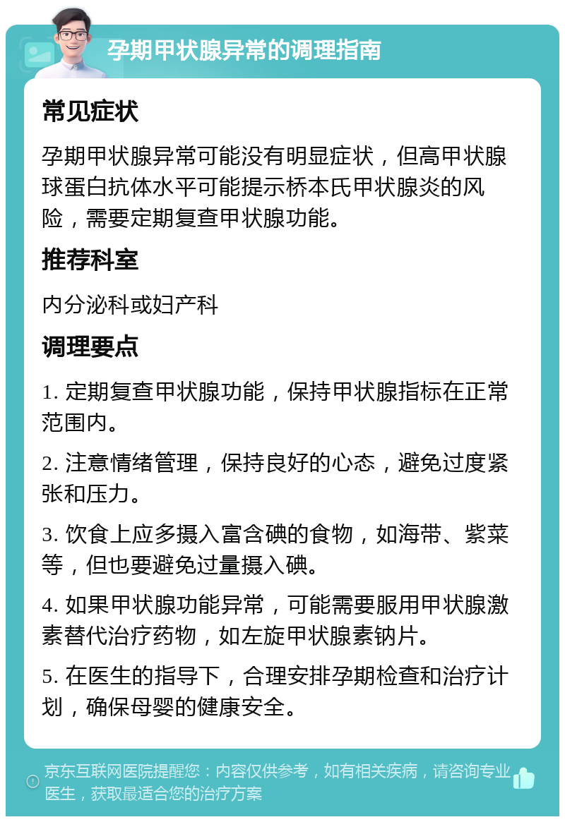 孕期甲状腺异常的调理指南 常见症状 孕期甲状腺异常可能没有明显症状，但高甲状腺球蛋白抗体水平可能提示桥本氏甲状腺炎的风险，需要定期复查甲状腺功能。 推荐科室 内分泌科或妇产科 调理要点 1. 定期复查甲状腺功能，保持甲状腺指标在正常范围内。 2. 注意情绪管理，保持良好的心态，避免过度紧张和压力。 3. 饮食上应多摄入富含碘的食物，如海带、紫菜等，但也要避免过量摄入碘。 4. 如果甲状腺功能异常，可能需要服用甲状腺激素替代治疗药物，如左旋甲状腺素钠片。 5. 在医生的指导下，合理安排孕期检查和治疗计划，确保母婴的健康安全。