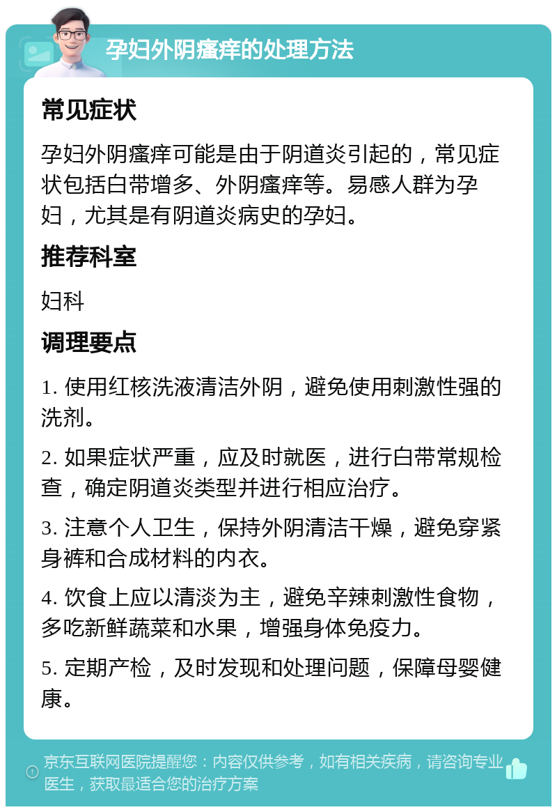 孕妇外阴瘙痒的处理方法 常见症状 孕妇外阴瘙痒可能是由于阴道炎引起的，常见症状包括白带增多、外阴瘙痒等。易感人群为孕妇，尤其是有阴道炎病史的孕妇。 推荐科室 妇科 调理要点 1. 使用红核洗液清洁外阴，避免使用刺激性强的洗剂。 2. 如果症状严重，应及时就医，进行白带常规检查，确定阴道炎类型并进行相应治疗。 3. 注意个人卫生，保持外阴清洁干燥，避免穿紧身裤和合成材料的内衣。 4. 饮食上应以清淡为主，避免辛辣刺激性食物，多吃新鲜蔬菜和水果，增强身体免疫力。 5. 定期产检，及时发现和处理问题，保障母婴健康。