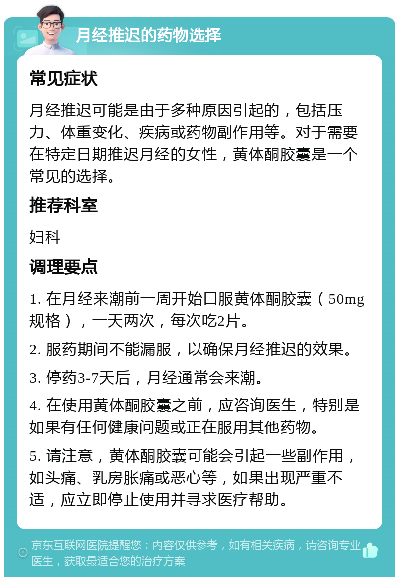 月经推迟的药物选择 常见症状 月经推迟可能是由于多种原因引起的，包括压力、体重变化、疾病或药物副作用等。对于需要在特定日期推迟月经的女性，黄体酮胶囊是一个常见的选择。 推荐科室 妇科 调理要点 1. 在月经来潮前一周开始口服黄体酮胶囊（50mg规格），一天两次，每次吃2片。 2. 服药期间不能漏服，以确保月经推迟的效果。 3. 停药3-7天后，月经通常会来潮。 4. 在使用黄体酮胶囊之前，应咨询医生，特别是如果有任何健康问题或正在服用其他药物。 5. 请注意，黄体酮胶囊可能会引起一些副作用，如头痛、乳房胀痛或恶心等，如果出现严重不适，应立即停止使用并寻求医疗帮助。