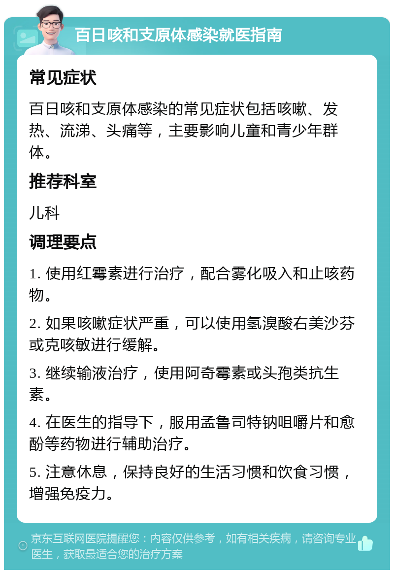 百日咳和支原体感染就医指南 常见症状 百日咳和支原体感染的常见症状包括咳嗽、发热、流涕、头痛等，主要影响儿童和青少年群体。 推荐科室 儿科 调理要点 1. 使用红霉素进行治疗，配合雾化吸入和止咳药物。 2. 如果咳嗽症状严重，可以使用氢溴酸右美沙芬或克咳敏进行缓解。 3. 继续输液治疗，使用阿奇霉素或头孢类抗生素。 4. 在医生的指导下，服用孟鲁司特钠咀嚼片和愈酚等药物进行辅助治疗。 5. 注意休息，保持良好的生活习惯和饮食习惯，增强免疫力。