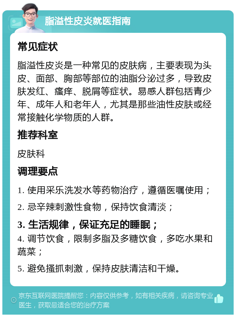 脂溢性皮炎就医指南 常见症状 脂溢性皮炎是一种常见的皮肤病，主要表现为头皮、面部、胸部等部位的油脂分泌过多，导致皮肤发红、瘙痒、脱屑等症状。易感人群包括青少年、成年人和老年人，尤其是那些油性皮肤或经常接触化学物质的人群。 推荐科室 皮肤科 调理要点 1. 使用采乐洗发水等药物治疗，遵循医嘱使用； 2. 忌辛辣刺激性食物，保持饮食清淡； 3. 生活规律，保证充足的睡眠； 4. 调节饮食，限制多脂及多糖饮食，多吃水果和蔬菜； 5. 避免搔抓刺激，保持皮肤清洁和干燥。