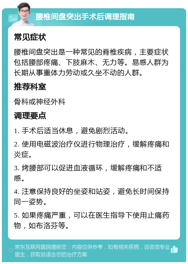 腰椎间盘突出手术后调理指南 常见症状 腰椎间盘突出是一种常见的脊椎疾病，主要症状包括腰部疼痛、下肢麻木、无力等。易感人群为长期从事重体力劳动或久坐不动的人群。 推荐科室 骨科或神经外科 调理要点 1. 手术后适当休息，避免剧烈活动。 2. 使用电磁波治疗仪进行物理治疗，缓解疼痛和炎症。 3. 烤腰部可以促进血液循环，缓解疼痛和不适感。 4. 注意保持良好的坐姿和站姿，避免长时间保持同一姿势。 5. 如果疼痛严重，可以在医生指导下使用止痛药物，如布洛芬等。