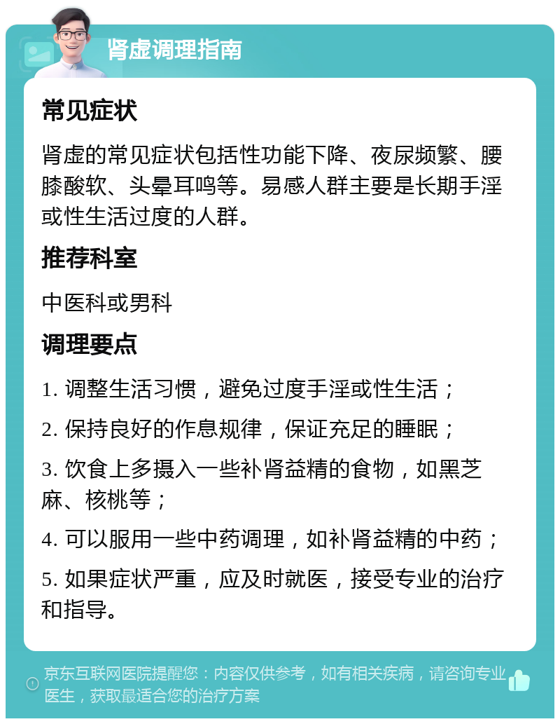 肾虚调理指南 常见症状 肾虚的常见症状包括性功能下降、夜尿频繁、腰膝酸软、头晕耳鸣等。易感人群主要是长期手淫或性生活过度的人群。 推荐科室 中医科或男科 调理要点 1. 调整生活习惯，避免过度手淫或性生活； 2. 保持良好的作息规律，保证充足的睡眠； 3. 饮食上多摄入一些补肾益精的食物，如黑芝麻、核桃等； 4. 可以服用一些中药调理，如补肾益精的中药； 5. 如果症状严重，应及时就医，接受专业的治疗和指导。