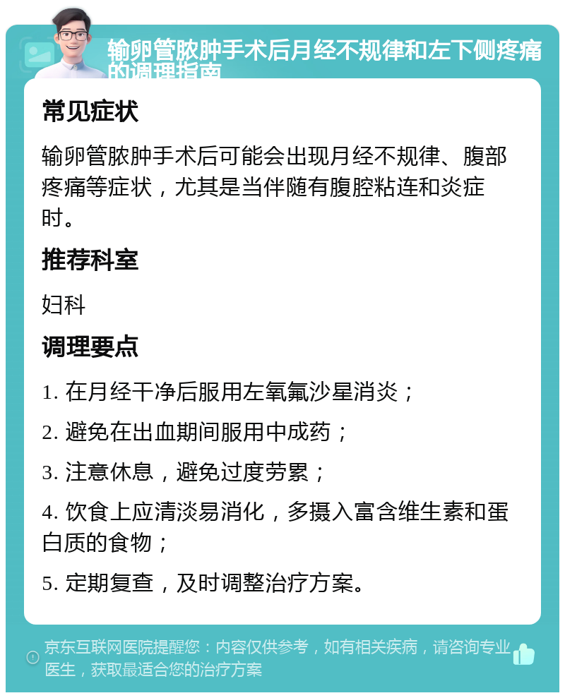 输卵管脓肿手术后月经不规律和左下侧疼痛的调理指南 常见症状 输卵管脓肿手术后可能会出现月经不规律、腹部疼痛等症状，尤其是当伴随有腹腔粘连和炎症时。 推荐科室 妇科 调理要点 1. 在月经干净后服用左氧氟沙星消炎； 2. 避免在出血期间服用中成药； 3. 注意休息，避免过度劳累； 4. 饮食上应清淡易消化，多摄入富含维生素和蛋白质的食物； 5. 定期复查，及时调整治疗方案。