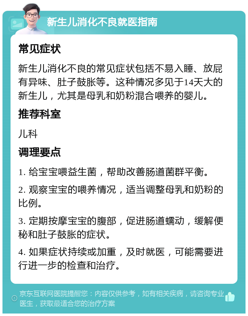 新生儿消化不良就医指南 常见症状 新生儿消化不良的常见症状包括不易入睡、放屁有异味、肚子鼓胀等。这种情况多见于14天大的新生儿，尤其是母乳和奶粉混合喂养的婴儿。 推荐科室 儿科 调理要点 1. 给宝宝喂益生菌，帮助改善肠道菌群平衡。 2. 观察宝宝的喂养情况，适当调整母乳和奶粉的比例。 3. 定期按摩宝宝的腹部，促进肠道蠕动，缓解便秘和肚子鼓胀的症状。 4. 如果症状持续或加重，及时就医，可能需要进行进一步的检查和治疗。