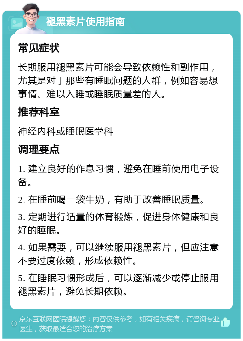 褪黑素片使用指南 常见症状 长期服用褪黑素片可能会导致依赖性和副作用，尤其是对于那些有睡眠问题的人群，例如容易想事情、难以入睡或睡眠质量差的人。 推荐科室 神经内科或睡眠医学科 调理要点 1. 建立良好的作息习惯，避免在睡前使用电子设备。 2. 在睡前喝一袋牛奶，有助于改善睡眠质量。 3. 定期进行适量的体育锻炼，促进身体健康和良好的睡眠。 4. 如果需要，可以继续服用褪黑素片，但应注意不要过度依赖，形成依赖性。 5. 在睡眠习惯形成后，可以逐渐减少或停止服用褪黑素片，避免长期依赖。