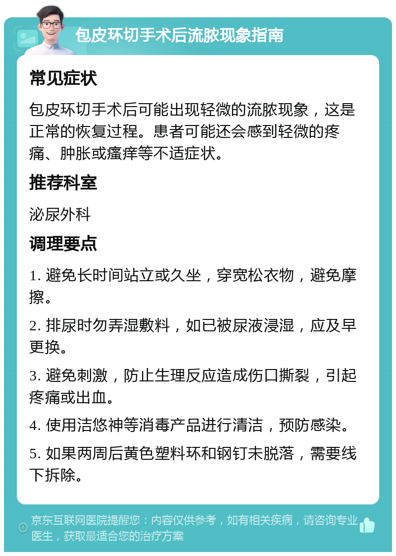 包皮环切手术后流脓现象指南 常见症状 包皮环切手术后可能出现轻微的流脓现象，这是正常的恢复过程。患者可能还会感到轻微的疼痛、肿胀或瘙痒等不适症状。 推荐科室 泌尿外科 调理要点 1. 避免长时间站立或久坐，穿宽松衣物，避免摩擦。 2. 排尿时勿弄湿敷料，如已被尿液浸湿，应及早更换。 3. 避免刺激，防止生理反应造成伤口撕裂，引起疼痛或出血。 4. 使用洁悠神等消毒产品进行清洁，预防感染。 5. 如果两周后黄色塑料环和钢钉未脱落，需要线下拆除。