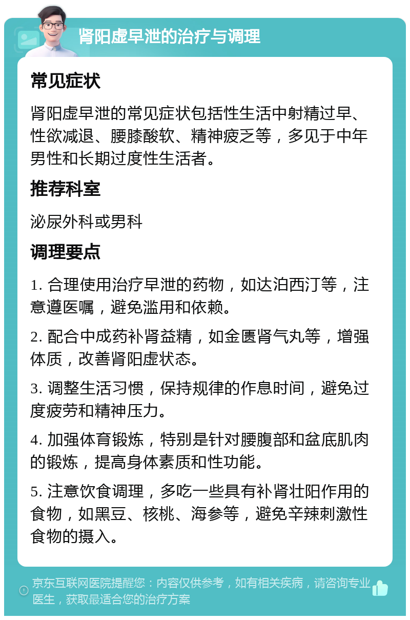 肾阳虚早泄的治疗与调理 常见症状 肾阳虚早泄的常见症状包括性生活中射精过早、性欲减退、腰膝酸软、精神疲乏等，多见于中年男性和长期过度性生活者。 推荐科室 泌尿外科或男科 调理要点 1. 合理使用治疗早泄的药物，如达泊西汀等，注意遵医嘱，避免滥用和依赖。 2. 配合中成药补肾益精，如金匮肾气丸等，增强体质，改善肾阳虚状态。 3. 调整生活习惯，保持规律的作息时间，避免过度疲劳和精神压力。 4. 加强体育锻炼，特别是针对腰腹部和盆底肌肉的锻炼，提高身体素质和性功能。 5. 注意饮食调理，多吃一些具有补肾壮阳作用的食物，如黑豆、核桃、海参等，避免辛辣刺激性食物的摄入。