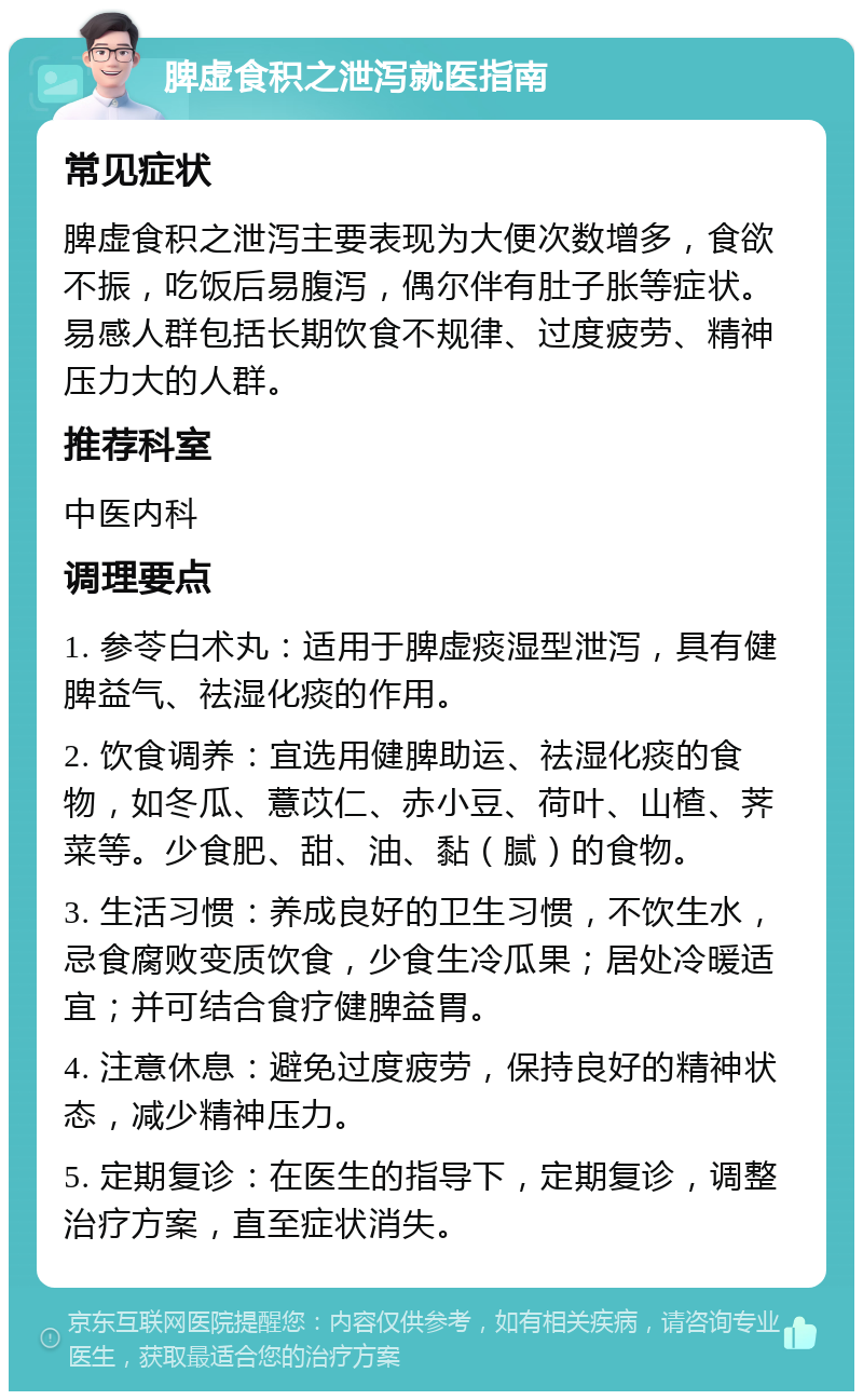 脾虚食积之泄泻就医指南 常见症状 脾虚食积之泄泻主要表现为大便次数增多，食欲不振，吃饭后易腹泻，偶尔伴有肚子胀等症状。易感人群包括长期饮食不规律、过度疲劳、精神压力大的人群。 推荐科室 中医内科 调理要点 1. 参苓白术丸：适用于脾虚痰湿型泄泻，具有健脾益气、祛湿化痰的作用。 2. 饮食调养：宜选用健脾助运、祛湿化痰的食物，如冬瓜、薏苡仁、赤小豆、荷叶、山楂、荠菜等。少食肥、甜、油、黏（腻）的食物。 3. 生活习惯：养成良好的卫生习惯，不饮生水，忌食腐败变质饮食，少食生冷瓜果；居处冷暖适宜；并可结合食疗健脾益胃。 4. 注意休息：避免过度疲劳，保持良好的精神状态，减少精神压力。 5. 定期复诊：在医生的指导下，定期复诊，调整治疗方案，直至症状消失。