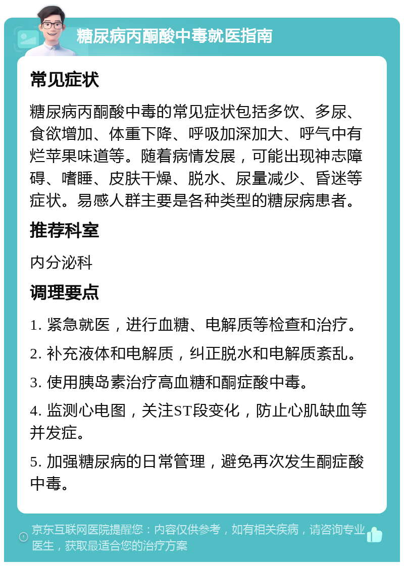 糖尿病丙酮酸中毒就医指南 常见症状 糖尿病丙酮酸中毒的常见症状包括多饮、多尿、食欲增加、体重下降、呼吸加深加大、呼气中有烂苹果味道等。随着病情发展，可能出现神志障碍、嗜睡、皮肤干燥、脱水、尿量减少、昏迷等症状。易感人群主要是各种类型的糖尿病患者。 推荐科室 内分泌科 调理要点 1. 紧急就医，进行血糖、电解质等检查和治疗。 2. 补充液体和电解质，纠正脱水和电解质紊乱。 3. 使用胰岛素治疗高血糖和酮症酸中毒。 4. 监测心电图，关注ST段变化，防止心肌缺血等并发症。 5. 加强糖尿病的日常管理，避免再次发生酮症酸中毒。