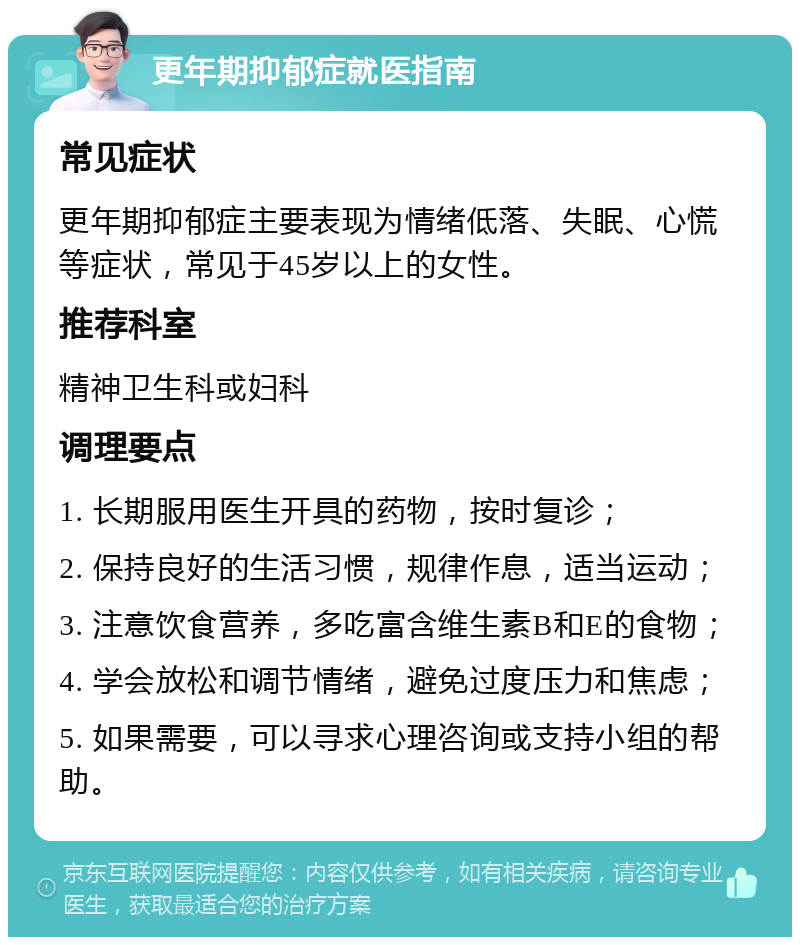 更年期抑郁症就医指南 常见症状 更年期抑郁症主要表现为情绪低落、失眠、心慌等症状，常见于45岁以上的女性。 推荐科室 精神卫生科或妇科 调理要点 1. 长期服用医生开具的药物，按时复诊； 2. 保持良好的生活习惯，规律作息，适当运动； 3. 注意饮食营养，多吃富含维生素B和E的食物； 4. 学会放松和调节情绪，避免过度压力和焦虑； 5. 如果需要，可以寻求心理咨询或支持小组的帮助。