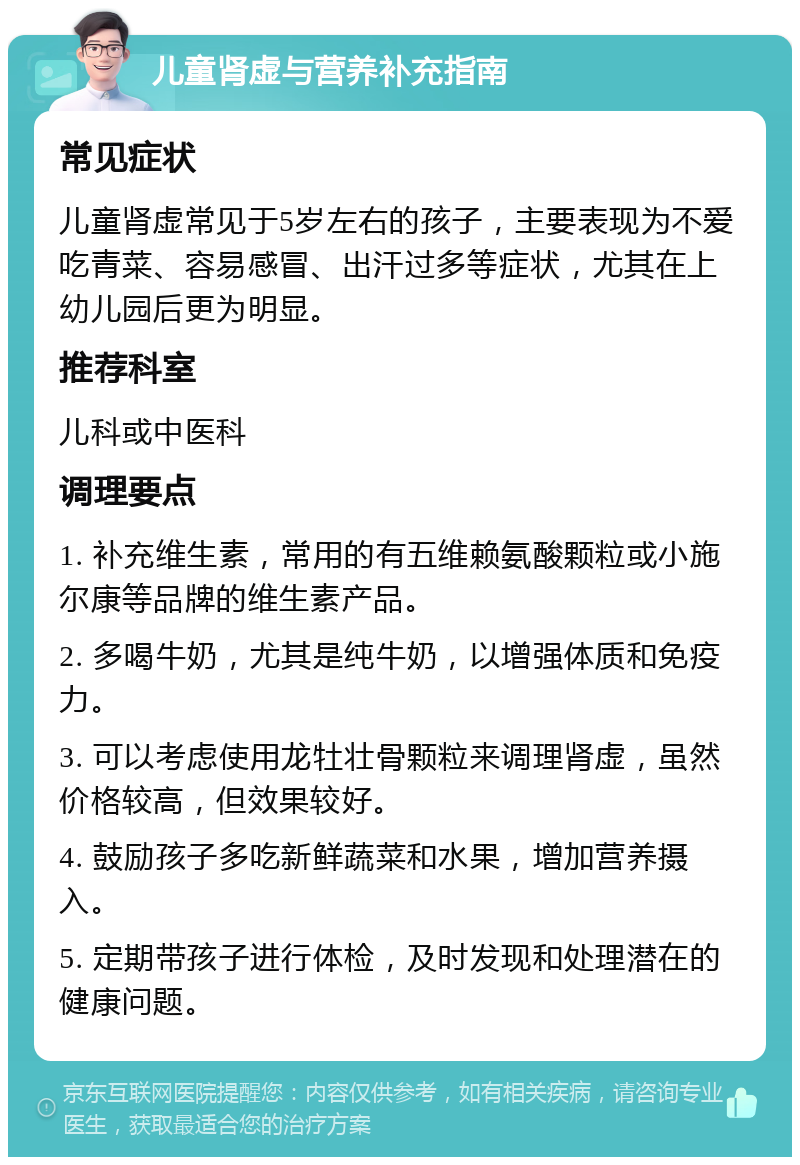 儿童肾虚与营养补充指南 常见症状 儿童肾虚常见于5岁左右的孩子，主要表现为不爱吃青菜、容易感冒、出汗过多等症状，尤其在上幼儿园后更为明显。 推荐科室 儿科或中医科 调理要点 1. 补充维生素，常用的有五维赖氨酸颗粒或小施尔康等品牌的维生素产品。 2. 多喝牛奶，尤其是纯牛奶，以增强体质和免疫力。 3. 可以考虑使用龙牡壮骨颗粒来调理肾虚，虽然价格较高，但效果较好。 4. 鼓励孩子多吃新鲜蔬菜和水果，增加营养摄入。 5. 定期带孩子进行体检，及时发现和处理潜在的健康问题。