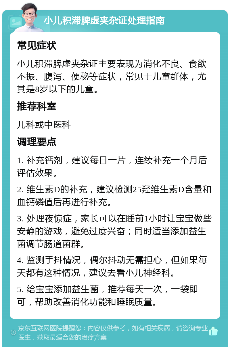 小儿积滞脾虚夹杂证处理指南 常见症状 小儿积滞脾虚夹杂证主要表现为消化不良、食欲不振、腹泻、便秘等症状，常见于儿童群体，尤其是8岁以下的儿童。 推荐科室 儿科或中医科 调理要点 1. 补充钙剂，建议每日一片，连续补充一个月后评估效果。 2. 维生素D的补充，建议检测25羟维生素D含量和血钙磷值后再进行补充。 3. 处理夜惊症，家长可以在睡前1小时让宝宝做些安静的游戏，避免过度兴奋；同时适当添加益生菌调节肠道菌群。 4. 监测手抖情况，偶尔抖动无需担心，但如果每天都有这种情况，建议去看小儿神经科。 5. 给宝宝添加益生菌，推荐每天一次，一袋即可，帮助改善消化功能和睡眠质量。