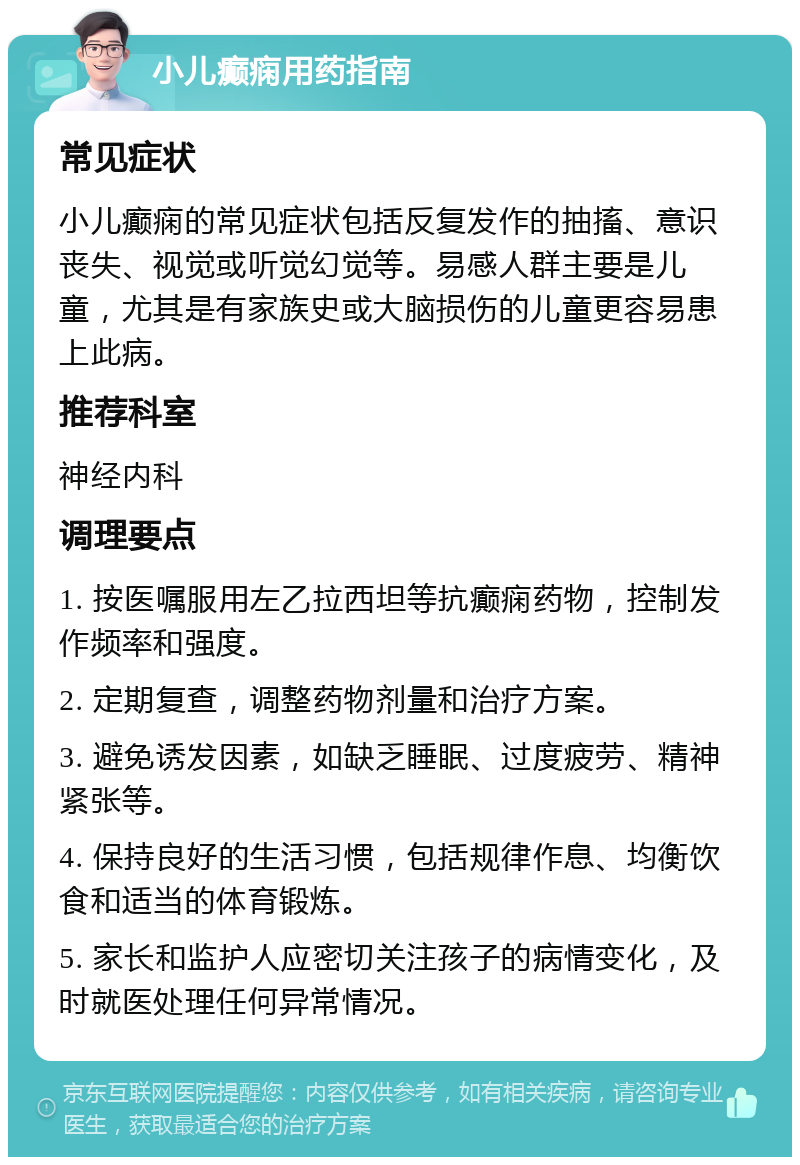 小儿癫痫用药指南 常见症状 小儿癫痫的常见症状包括反复发作的抽搐、意识丧失、视觉或听觉幻觉等。易感人群主要是儿童，尤其是有家族史或大脑损伤的儿童更容易患上此病。 推荐科室 神经内科 调理要点 1. 按医嘱服用左乙拉西坦等抗癫痫药物，控制发作频率和强度。 2. 定期复查，调整药物剂量和治疗方案。 3. 避免诱发因素，如缺乏睡眠、过度疲劳、精神紧张等。 4. 保持良好的生活习惯，包括规律作息、均衡饮食和适当的体育锻炼。 5. 家长和监护人应密切关注孩子的病情变化，及时就医处理任何异常情况。