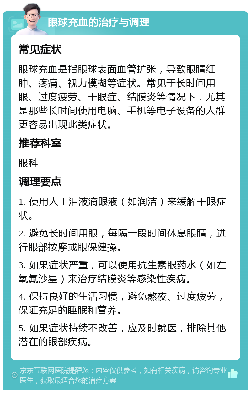 眼球充血的治疗与调理 常见症状 眼球充血是指眼球表面血管扩张，导致眼睛红肿、疼痛、视力模糊等症状。常见于长时间用眼、过度疲劳、干眼症、结膜炎等情况下，尤其是那些长时间使用电脑、手机等电子设备的人群更容易出现此类症状。 推荐科室 眼科 调理要点 1. 使用人工泪液滴眼液（如润洁）来缓解干眼症状。 2. 避免长时间用眼，每隔一段时间休息眼睛，进行眼部按摩或眼保健操。 3. 如果症状严重，可以使用抗生素眼药水（如左氧氟沙星）来治疗结膜炎等感染性疾病。 4. 保持良好的生活习惯，避免熬夜、过度疲劳，保证充足的睡眠和营养。 5. 如果症状持续不改善，应及时就医，排除其他潜在的眼部疾病。