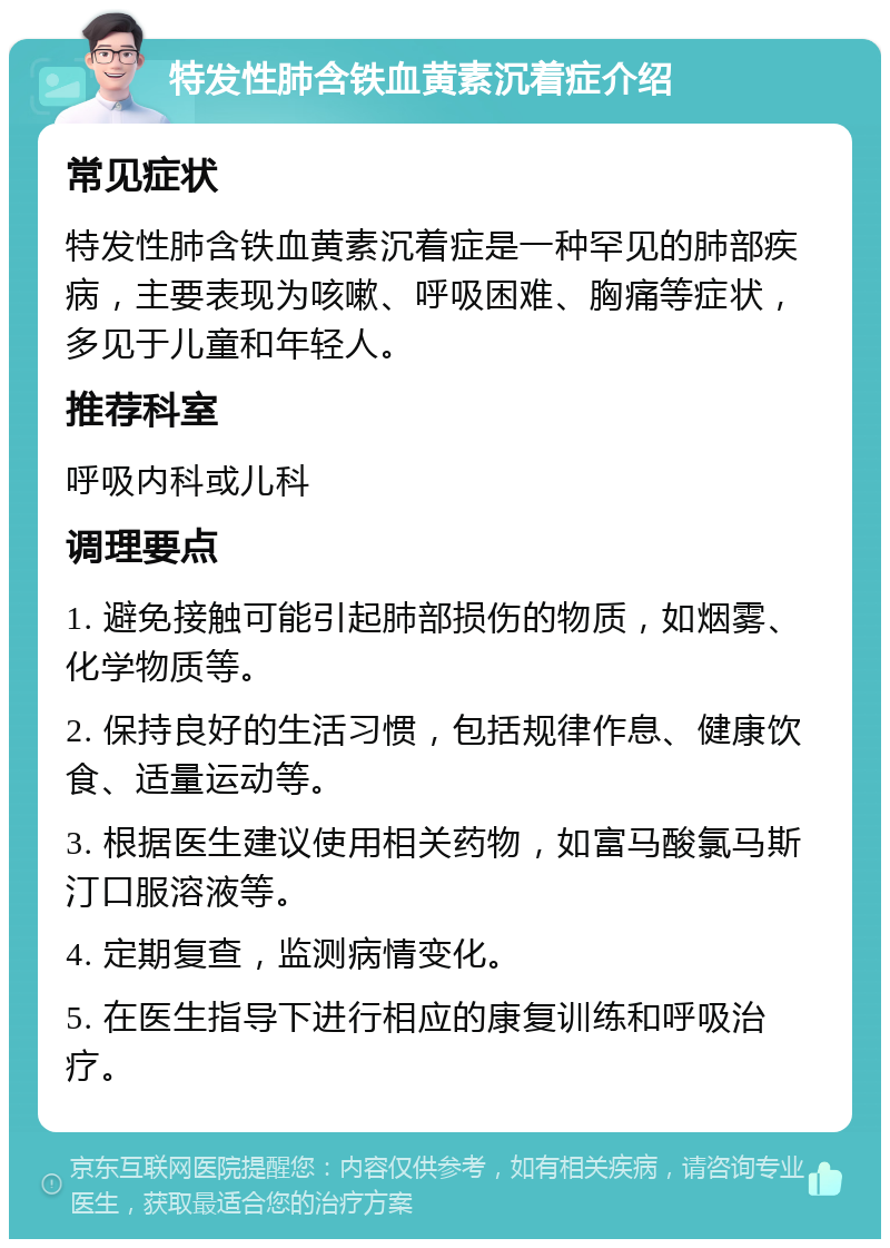 特发性肺含铁血黄素沉着症介绍 常见症状 特发性肺含铁血黄素沉着症是一种罕见的肺部疾病，主要表现为咳嗽、呼吸困难、胸痛等症状，多见于儿童和年轻人。 推荐科室 呼吸内科或儿科 调理要点 1. 避免接触可能引起肺部损伤的物质，如烟雾、化学物质等。 2. 保持良好的生活习惯，包括规律作息、健康饮食、适量运动等。 3. 根据医生建议使用相关药物，如富马酸氯马斯汀口服溶液等。 4. 定期复查，监测病情变化。 5. 在医生指导下进行相应的康复训练和呼吸治疗。