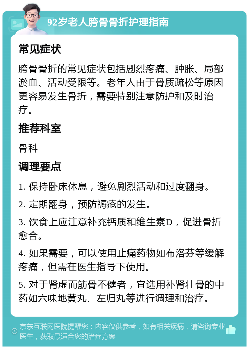 92岁老人胯骨骨折护理指南 常见症状 胯骨骨折的常见症状包括剧烈疼痛、肿胀、局部淤血、活动受限等。老年人由于骨质疏松等原因更容易发生骨折，需要特别注意防护和及时治疗。 推荐科室 骨科 调理要点 1. 保持卧床休息，避免剧烈活动和过度翻身。 2. 定期翻身，预防褥疮的发生。 3. 饮食上应注意补充钙质和维生素D，促进骨折愈合。 4. 如果需要，可以使用止痛药物如布洛芬等缓解疼痛，但需在医生指导下使用。 5. 对于肾虚而筋骨不健者，宜选用补肾壮骨的中药如六味地黄丸、左归丸等进行调理和治疗。