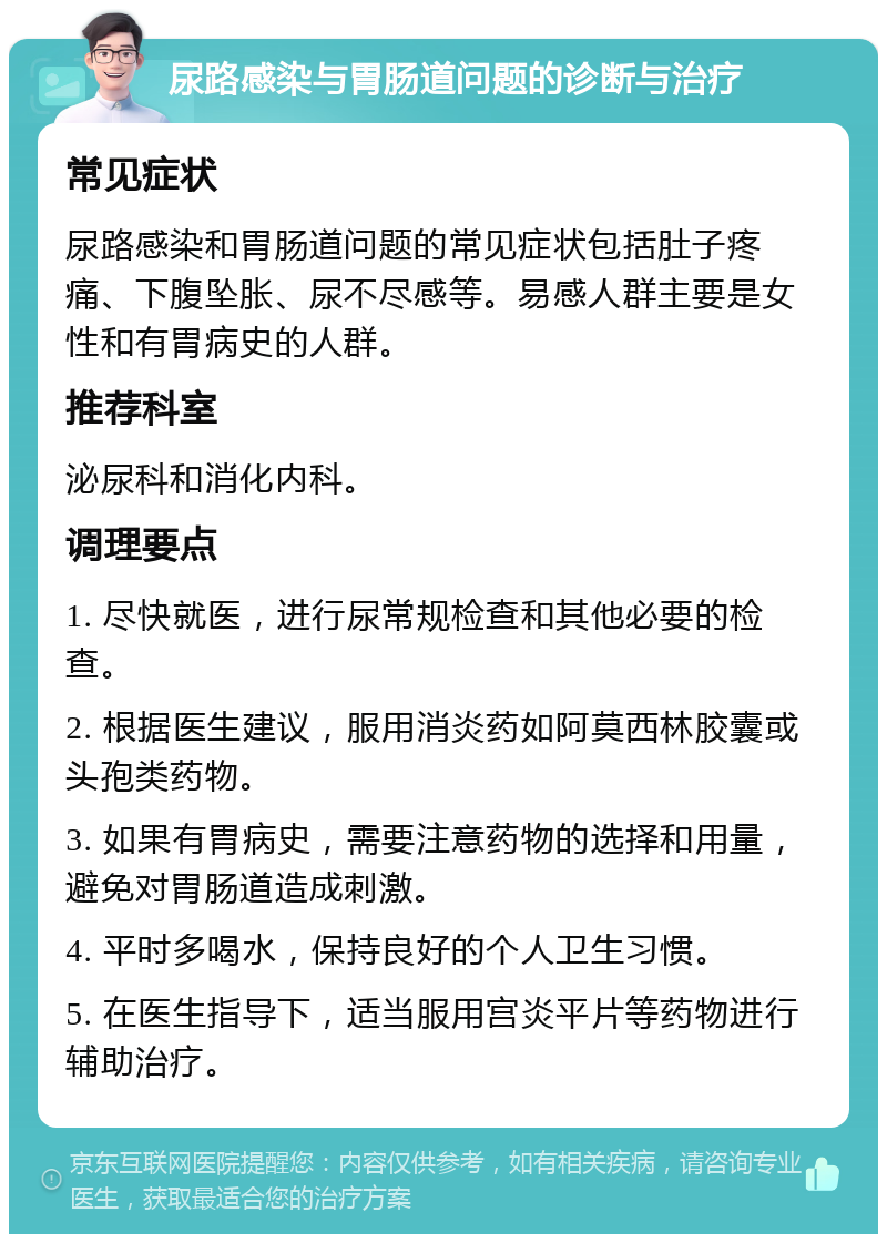 尿路感染与胃肠道问题的诊断与治疗 常见症状 尿路感染和胃肠道问题的常见症状包括肚子疼痛、下腹坠胀、尿不尽感等。易感人群主要是女性和有胃病史的人群。 推荐科室 泌尿科和消化内科。 调理要点 1. 尽快就医，进行尿常规检查和其他必要的检查。 2. 根据医生建议，服用消炎药如阿莫西林胶囊或头孢类药物。 3. 如果有胃病史，需要注意药物的选择和用量，避免对胃肠道造成刺激。 4. 平时多喝水，保持良好的个人卫生习惯。 5. 在医生指导下，适当服用宫炎平片等药物进行辅助治疗。