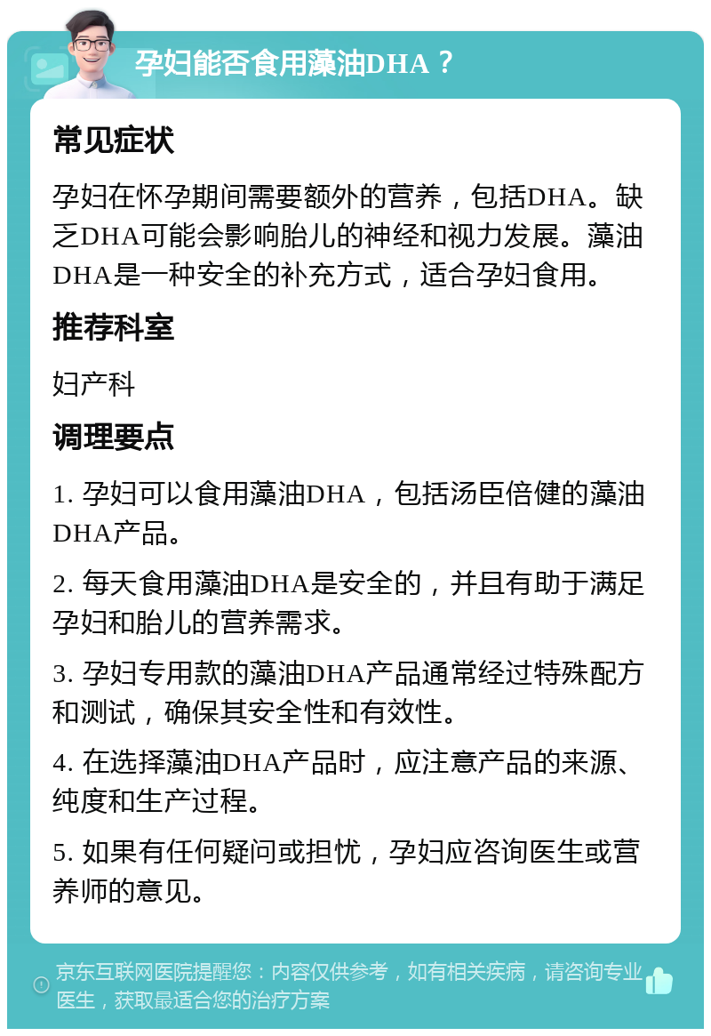 孕妇能否食用藻油DHA？ 常见症状 孕妇在怀孕期间需要额外的营养，包括DHA。缺乏DHA可能会影响胎儿的神经和视力发展。藻油DHA是一种安全的补充方式，适合孕妇食用。 推荐科室 妇产科 调理要点 1. 孕妇可以食用藻油DHA，包括汤臣倍健的藻油DHA产品。 2. 每天食用藻油DHA是安全的，并且有助于满足孕妇和胎儿的营养需求。 3. 孕妇专用款的藻油DHA产品通常经过特殊配方和测试，确保其安全性和有效性。 4. 在选择藻油DHA产品时，应注意产品的来源、纯度和生产过程。 5. 如果有任何疑问或担忧，孕妇应咨询医生或营养师的意见。