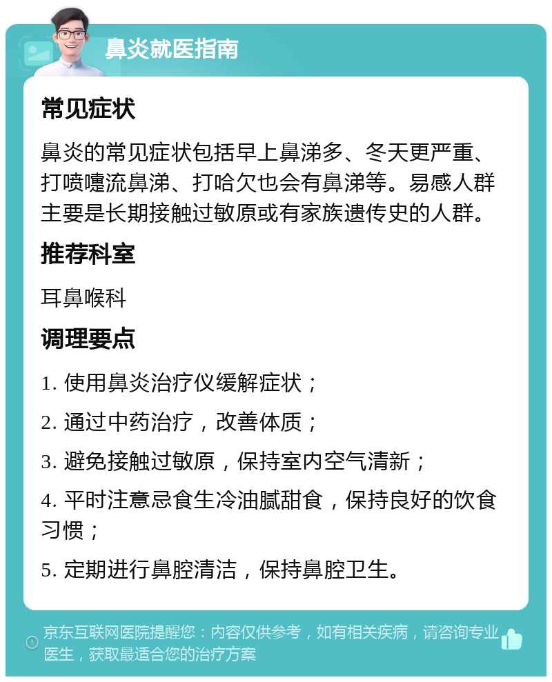 鼻炎就医指南 常见症状 鼻炎的常见症状包括早上鼻涕多、冬天更严重、打喷嚏流鼻涕、打哈欠也会有鼻涕等。易感人群主要是长期接触过敏原或有家族遗传史的人群。 推荐科室 耳鼻喉科 调理要点 1. 使用鼻炎治疗仪缓解症状； 2. 通过中药治疗，改善体质； 3. 避免接触过敏原，保持室内空气清新； 4. 平时注意忌食生冷油腻甜食，保持良好的饮食习惯； 5. 定期进行鼻腔清洁，保持鼻腔卫生。