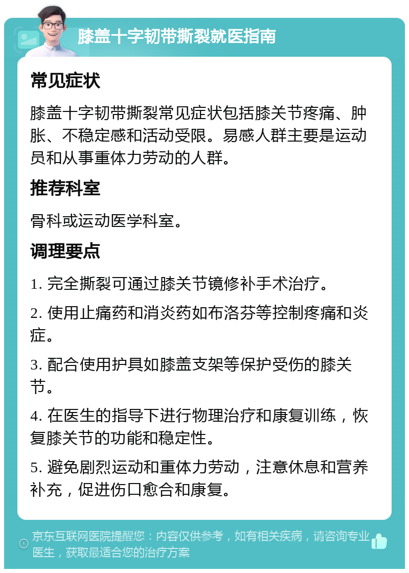 膝盖十字韧带撕裂就医指南 常见症状 膝盖十字韧带撕裂常见症状包括膝关节疼痛、肿胀、不稳定感和活动受限。易感人群主要是运动员和从事重体力劳动的人群。 推荐科室 骨科或运动医学科室。 调理要点 1. 完全撕裂可通过膝关节镜修补手术治疗。 2. 使用止痛药和消炎药如布洛芬等控制疼痛和炎症。 3. 配合使用护具如膝盖支架等保护受伤的膝关节。 4. 在医生的指导下进行物理治疗和康复训练，恢复膝关节的功能和稳定性。 5. 避免剧烈运动和重体力劳动，注意休息和营养补充，促进伤口愈合和康复。