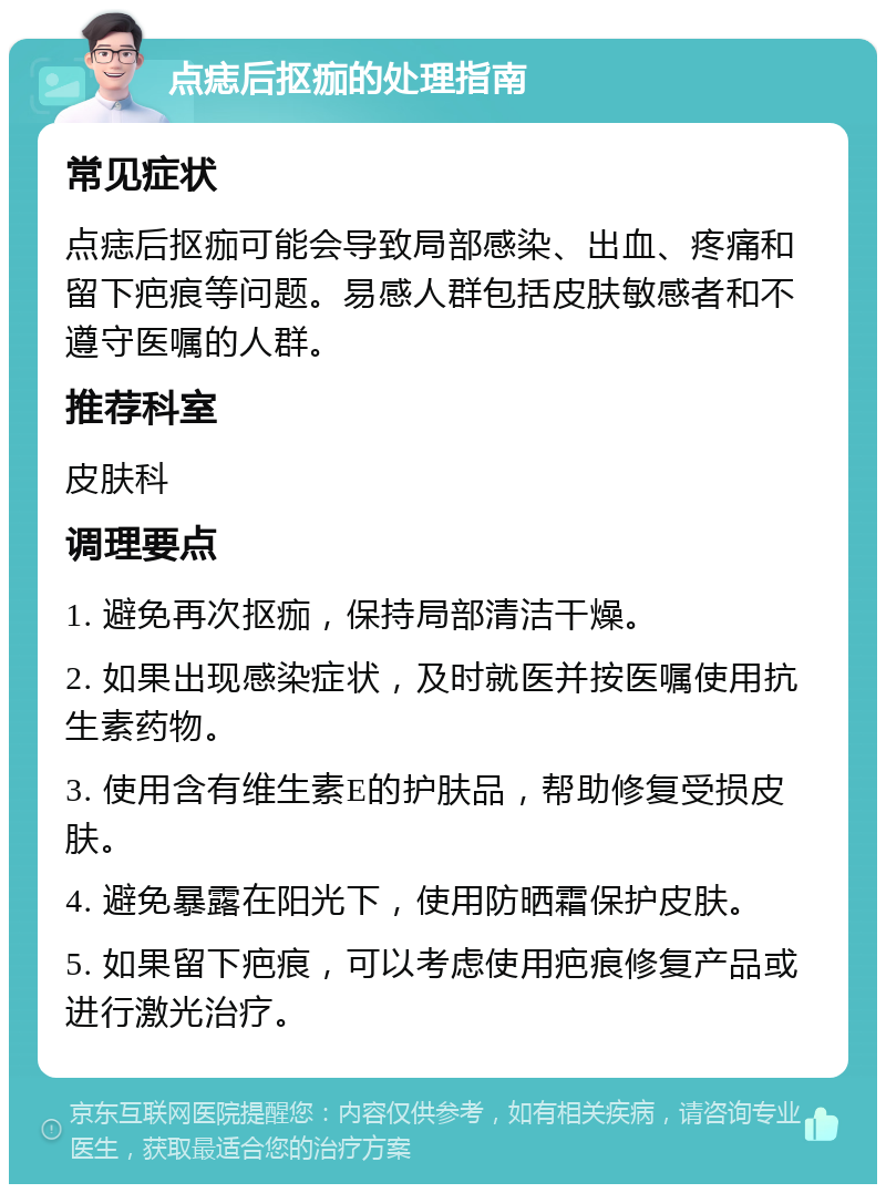 点痣后抠痂的处理指南 常见症状 点痣后抠痂可能会导致局部感染、出血、疼痛和留下疤痕等问题。易感人群包括皮肤敏感者和不遵守医嘱的人群。 推荐科室 皮肤科 调理要点 1. 避免再次抠痂，保持局部清洁干燥。 2. 如果出现感染症状，及时就医并按医嘱使用抗生素药物。 3. 使用含有维生素E的护肤品，帮助修复受损皮肤。 4. 避免暴露在阳光下，使用防晒霜保护皮肤。 5. 如果留下疤痕，可以考虑使用疤痕修复产品或进行激光治疗。