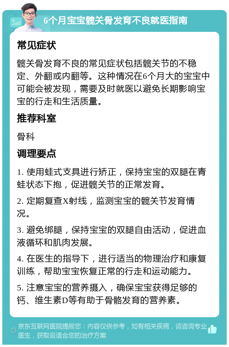 6个月宝宝髋关骨发育不良就医指南 常见症状 髋关骨发育不良的常见症状包括髋关节的不稳定、外翻或内翻等。这种情况在6个月大的宝宝中可能会被发现，需要及时就医以避免长期影响宝宝的行走和生活质量。 推荐科室 骨科 调理要点 1. 使用蛙式支具进行矫正，保持宝宝的双腿在青蛙状态下抱，促进髋关节的正常发育。 2. 定期复查X射线，监测宝宝的髋关节发育情况。 3. 避免绑腿，保持宝宝的双腿自由活动，促进血液循环和肌肉发展。 4. 在医生的指导下，进行适当的物理治疗和康复训练，帮助宝宝恢复正常的行走和运动能力。 5. 注意宝宝的营养摄入，确保宝宝获得足够的钙、维生素D等有助于骨骼发育的营养素。