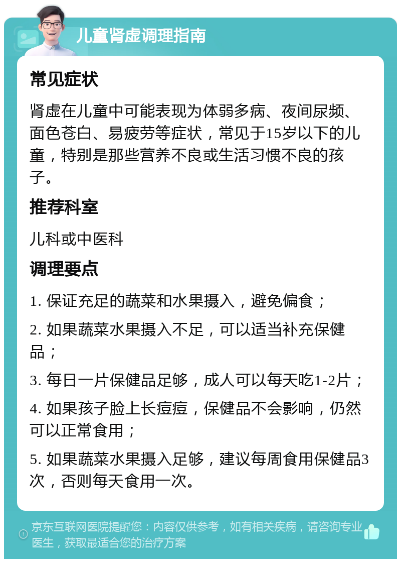 儿童肾虚调理指南 常见症状 肾虚在儿童中可能表现为体弱多病、夜间尿频、面色苍白、易疲劳等症状，常见于15岁以下的儿童，特别是那些营养不良或生活习惯不良的孩子。 推荐科室 儿科或中医科 调理要点 1. 保证充足的蔬菜和水果摄入，避免偏食； 2. 如果蔬菜水果摄入不足，可以适当补充保健品； 3. 每日一片保健品足够，成人可以每天吃1-2片； 4. 如果孩子脸上长痘痘，保健品不会影响，仍然可以正常食用； 5. 如果蔬菜水果摄入足够，建议每周食用保健品3次，否则每天食用一次。