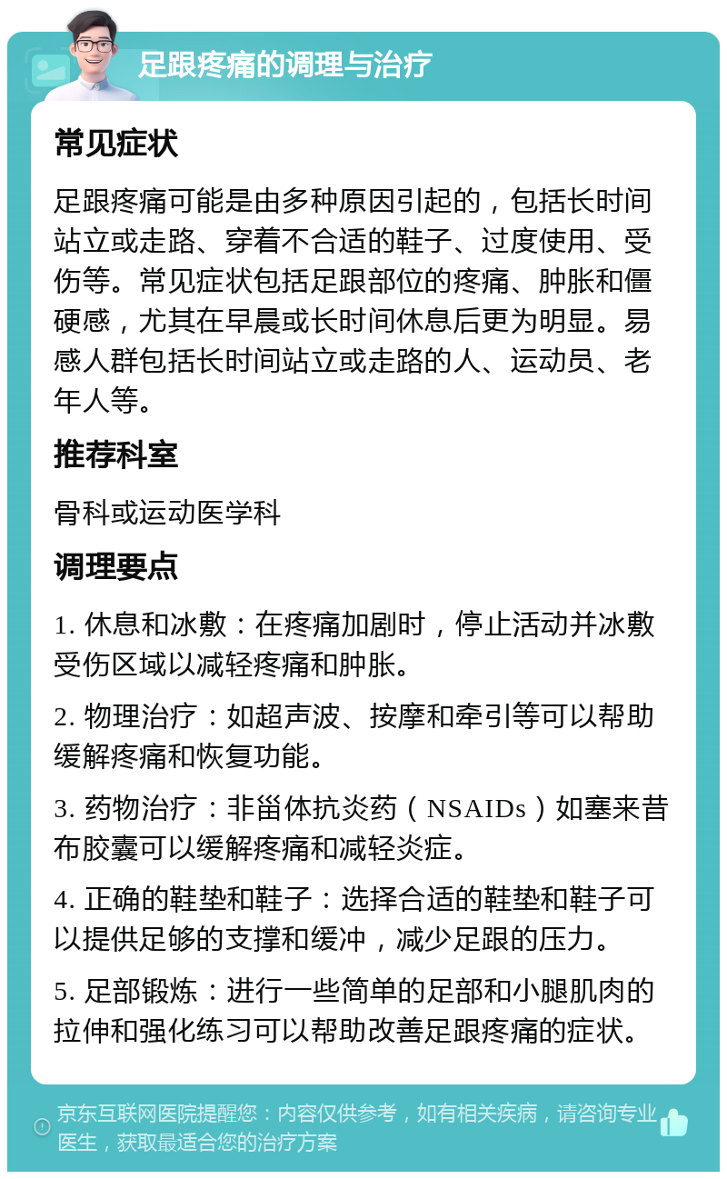 足跟疼痛的调理与治疗 常见症状 足跟疼痛可能是由多种原因引起的，包括长时间站立或走路、穿着不合适的鞋子、过度使用、受伤等。常见症状包括足跟部位的疼痛、肿胀和僵硬感，尤其在早晨或长时间休息后更为明显。易感人群包括长时间站立或走路的人、运动员、老年人等。 推荐科室 骨科或运动医学科 调理要点 1. 休息和冰敷：在疼痛加剧时，停止活动并冰敷受伤区域以减轻疼痛和肿胀。 2. 物理治疗：如超声波、按摩和牵引等可以帮助缓解疼痛和恢复功能。 3. 药物治疗：非甾体抗炎药（NSAIDs）如塞来昔布胶囊可以缓解疼痛和减轻炎症。 4. 正确的鞋垫和鞋子：选择合适的鞋垫和鞋子可以提供足够的支撑和缓冲，减少足跟的压力。 5. 足部锻炼：进行一些简单的足部和小腿肌肉的拉伸和强化练习可以帮助改善足跟疼痛的症状。