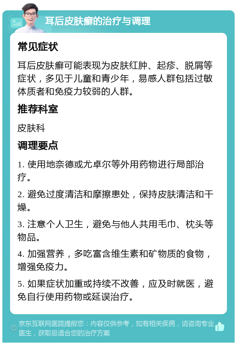 耳后皮肤癣的治疗与调理 常见症状 耳后皮肤癣可能表现为皮肤红肿、起疹、脱屑等症状，多见于儿童和青少年，易感人群包括过敏体质者和免疫力较弱的人群。 推荐科室 皮肤科 调理要点 1. 使用地奈德或尤卓尔等外用药物进行局部治疗。 2. 避免过度清洁和摩擦患处，保持皮肤清洁和干燥。 3. 注意个人卫生，避免与他人共用毛巾、枕头等物品。 4. 加强营养，多吃富含维生素和矿物质的食物，增强免疫力。 5. 如果症状加重或持续不改善，应及时就医，避免自行使用药物或延误治疗。