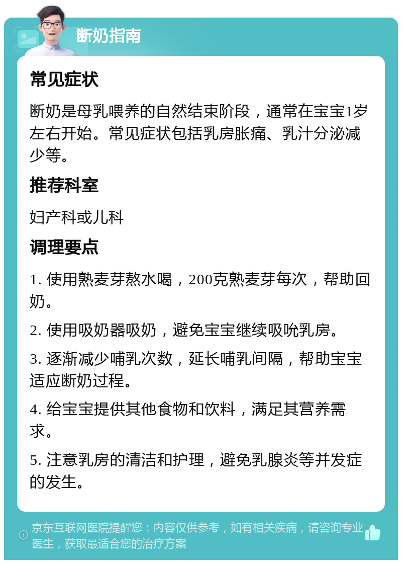 断奶指南 常见症状 断奶是母乳喂养的自然结束阶段，通常在宝宝1岁左右开始。常见症状包括乳房胀痛、乳汁分泌减少等。 推荐科室 妇产科或儿科 调理要点 1. 使用熟麦芽熬水喝，200克熟麦芽每次，帮助回奶。 2. 使用吸奶器吸奶，避免宝宝继续吸吮乳房。 3. 逐渐减少哺乳次数，延长哺乳间隔，帮助宝宝适应断奶过程。 4. 给宝宝提供其他食物和饮料，满足其营养需求。 5. 注意乳房的清洁和护理，避免乳腺炎等并发症的发生。