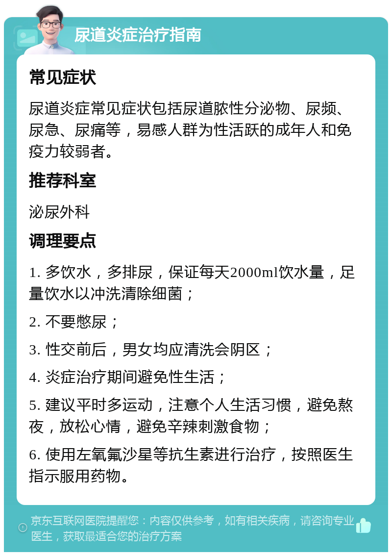 尿道炎症治疗指南 常见症状 尿道炎症常见症状包括尿道脓性分泌物、尿频、尿急、尿痛等，易感人群为性活跃的成年人和免疫力较弱者。 推荐科室 泌尿外科 调理要点 1. 多饮水，多排尿，保证每天2000ml饮水量，足量饮水以冲洗清除细菌； 2. 不要憋尿； 3. 性交前后，男女均应清洗会阴区； 4. 炎症治疗期间避免性生活； 5. 建议平时多运动，注意个人生活习惯，避免熬夜，放松心情，避免辛辣刺激食物； 6. 使用左氧氟沙星等抗生素进行治疗，按照医生指示服用药物。