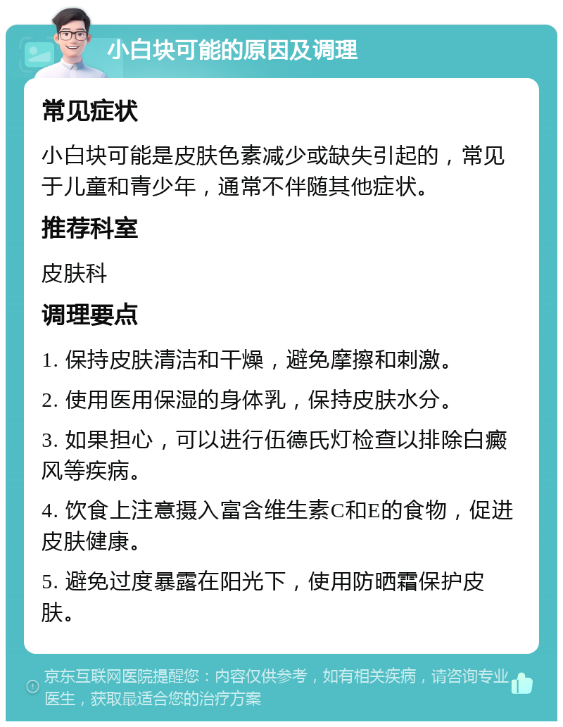 小白块可能的原因及调理 常见症状 小白块可能是皮肤色素减少或缺失引起的，常见于儿童和青少年，通常不伴随其他症状。 推荐科室 皮肤科 调理要点 1. 保持皮肤清洁和干燥，避免摩擦和刺激。 2. 使用医用保湿的身体乳，保持皮肤水分。 3. 如果担心，可以进行伍德氏灯检查以排除白癜风等疾病。 4. 饮食上注意摄入富含维生素C和E的食物，促进皮肤健康。 5. 避免过度暴露在阳光下，使用防晒霜保护皮肤。