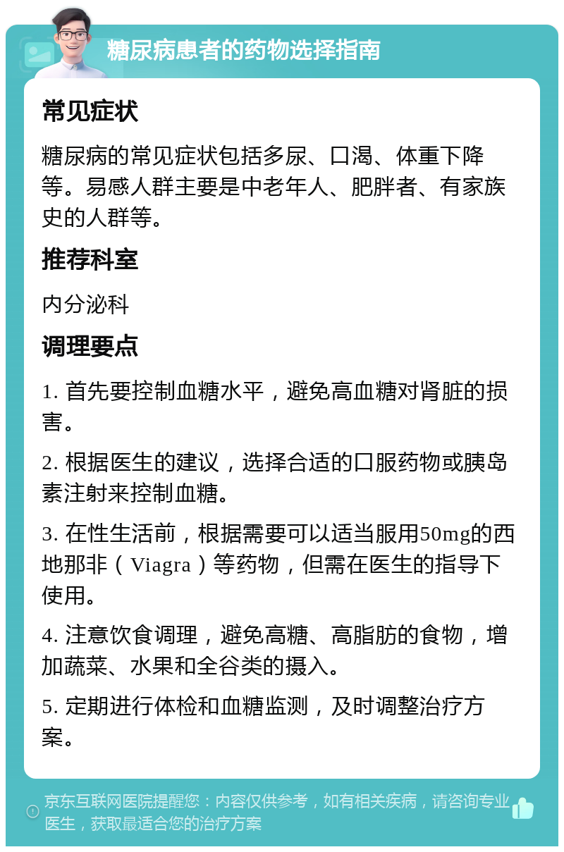 糖尿病患者的药物选择指南 常见症状 糖尿病的常见症状包括多尿、口渴、体重下降等。易感人群主要是中老年人、肥胖者、有家族史的人群等。 推荐科室 内分泌科 调理要点 1. 首先要控制血糖水平，避免高血糖对肾脏的损害。 2. 根据医生的建议，选择合适的口服药物或胰岛素注射来控制血糖。 3. 在性生活前，根据需要可以适当服用50mg的西地那非（Viagra）等药物，但需在医生的指导下使用。 4. 注意饮食调理，避免高糖、高脂肪的食物，增加蔬菜、水果和全谷类的摄入。 5. 定期进行体检和血糖监测，及时调整治疗方案。