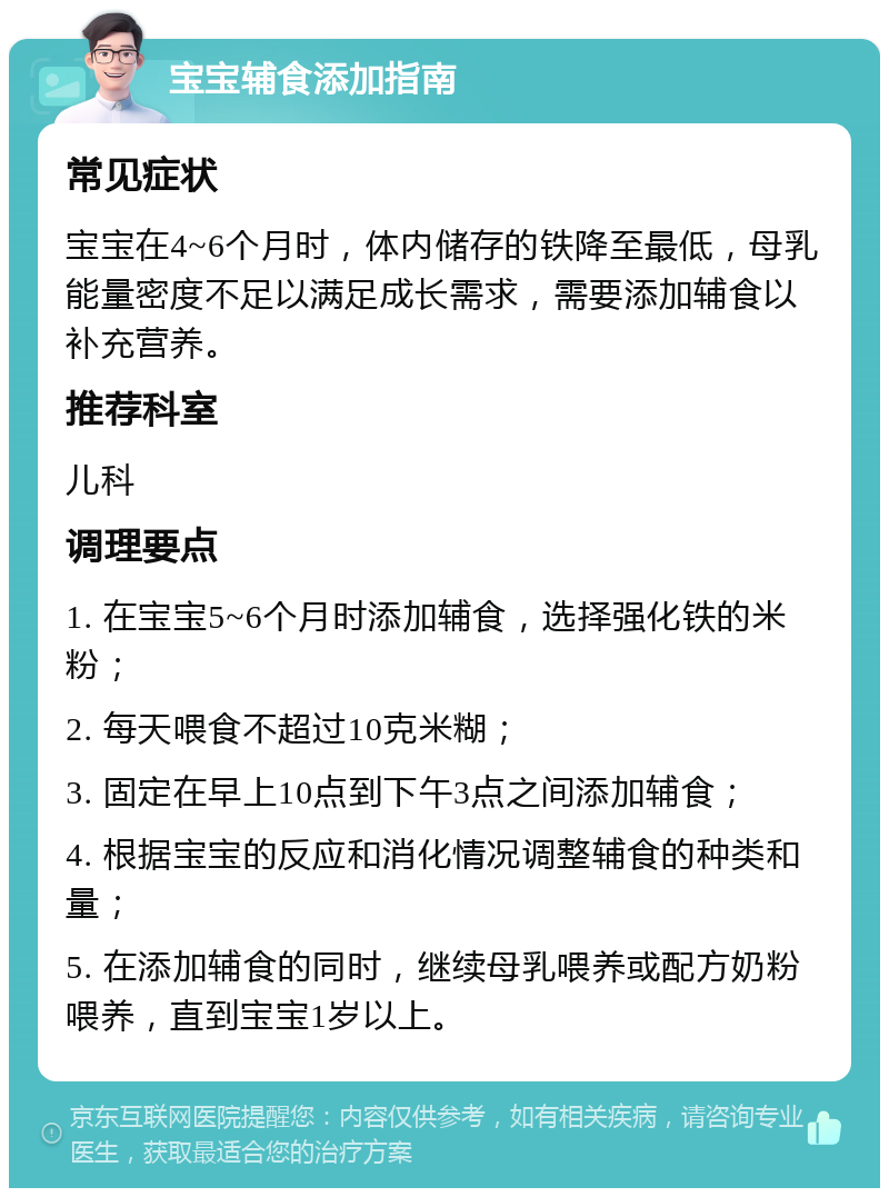 宝宝辅食添加指南 常见症状 宝宝在4~6个月时，体内储存的铁降至最低，母乳能量密度不足以满足成长需求，需要添加辅食以补充营养。 推荐科室 儿科 调理要点 1. 在宝宝5~6个月时添加辅食，选择强化铁的米粉； 2. 每天喂食不超过10克米糊； 3. 固定在早上10点到下午3点之间添加辅食； 4. 根据宝宝的反应和消化情况调整辅食的种类和量； 5. 在添加辅食的同时，继续母乳喂养或配方奶粉喂养，直到宝宝1岁以上。