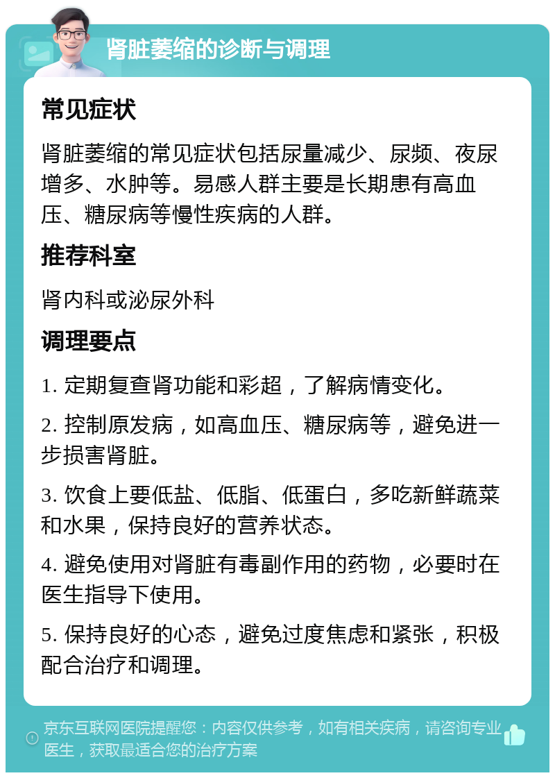 肾脏萎缩的诊断与调理 常见症状 肾脏萎缩的常见症状包括尿量减少、尿频、夜尿增多、水肿等。易感人群主要是长期患有高血压、糖尿病等慢性疾病的人群。 推荐科室 肾内科或泌尿外科 调理要点 1. 定期复查肾功能和彩超，了解病情变化。 2. 控制原发病，如高血压、糖尿病等，避免进一步损害肾脏。 3. 饮食上要低盐、低脂、低蛋白，多吃新鲜蔬菜和水果，保持良好的营养状态。 4. 避免使用对肾脏有毒副作用的药物，必要时在医生指导下使用。 5. 保持良好的心态，避免过度焦虑和紧张，积极配合治疗和调理。