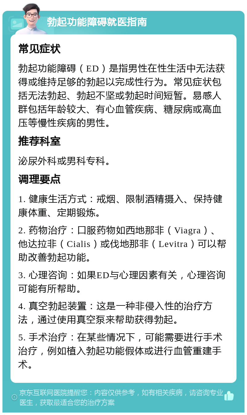 勃起功能障碍就医指南 常见症状 勃起功能障碍（ED）是指男性在性生活中无法获得或维持足够的勃起以完成性行为。常见症状包括无法勃起、勃起不坚或勃起时间短暂。易感人群包括年龄较大、有心血管疾病、糖尿病或高血压等慢性疾病的男性。 推荐科室 泌尿外科或男科专科。 调理要点 1. 健康生活方式：戒烟、限制酒精摄入、保持健康体重、定期锻炼。 2. 药物治疗：口服药物如西地那非（Viagra）、他达拉非（Cialis）或伐地那非（Levitra）可以帮助改善勃起功能。 3. 心理咨询：如果ED与心理因素有关，心理咨询可能有所帮助。 4. 真空勃起装置：这是一种非侵入性的治疗方法，通过使用真空泵来帮助获得勃起。 5. 手术治疗：在某些情况下，可能需要进行手术治疗，例如植入勃起功能假体或进行血管重建手术。