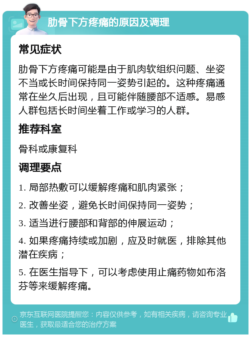 肋骨下方疼痛的原因及调理 常见症状 肋骨下方疼痛可能是由于肌肉软组织问题、坐姿不当或长时间保持同一姿势引起的。这种疼痛通常在坐久后出现，且可能伴随腰部不适感。易感人群包括长时间坐着工作或学习的人群。 推荐科室 骨科或康复科 调理要点 1. 局部热敷可以缓解疼痛和肌肉紧张； 2. 改善坐姿，避免长时间保持同一姿势； 3. 适当进行腰部和背部的伸展运动； 4. 如果疼痛持续或加剧，应及时就医，排除其他潜在疾病； 5. 在医生指导下，可以考虑使用止痛药物如布洛芬等来缓解疼痛。