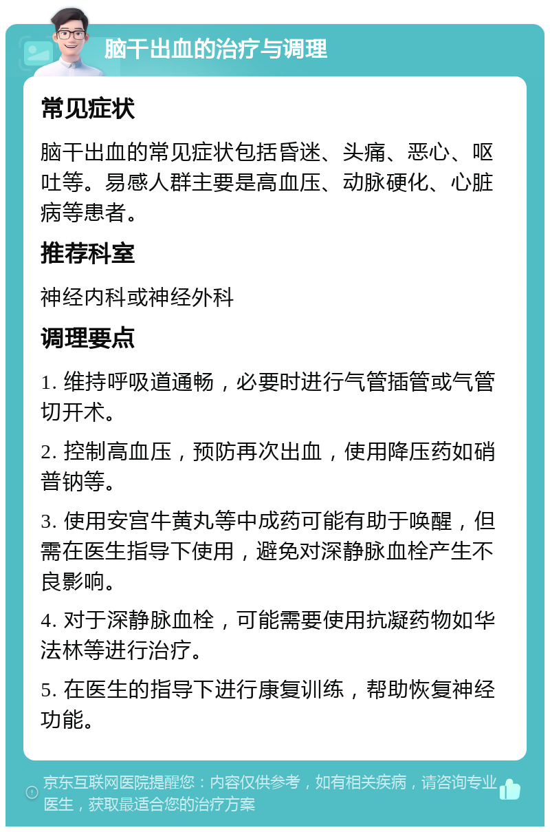 脑干出血的治疗与调理 常见症状 脑干出血的常见症状包括昏迷、头痛、恶心、呕吐等。易感人群主要是高血压、动脉硬化、心脏病等患者。 推荐科室 神经内科或神经外科 调理要点 1. 维持呼吸道通畅，必要时进行气管插管或气管切开术。 2. 控制高血压，预防再次出血，使用降压药如硝普钠等。 3. 使用安宫牛黄丸等中成药可能有助于唤醒，但需在医生指导下使用，避免对深静脉血栓产生不良影响。 4. 对于深静脉血栓，可能需要使用抗凝药物如华法林等进行治疗。 5. 在医生的指导下进行康复训练，帮助恢复神经功能。